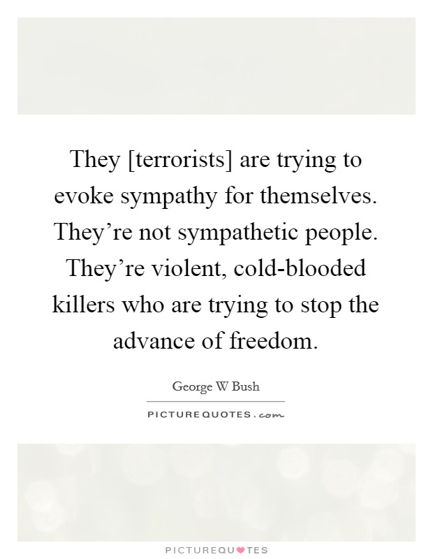 They [terrorists] are trying to evoke sympathy for themselves. They're not sympathetic people. They're violent, cold-blooded killers who are trying to stop the advance of freedom Picture Quote #1