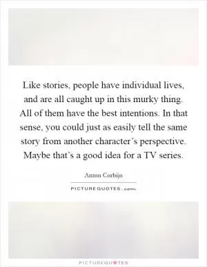 Like stories, people have individual lives, and are all caught up in this murky thing. All of them have the best intentions. In that sense, you could just as easily tell the same story from another character’s perspective. Maybe that’s a good idea for a TV series Picture Quote #1