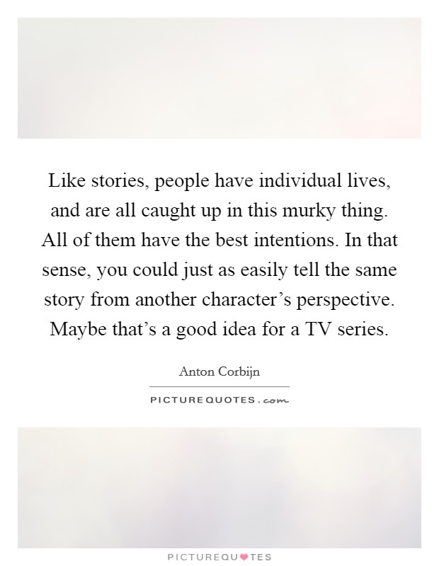 Like stories, people have individual lives, and are all caught up in this murky thing. All of them have the best intentions. In that sense, you could just as easily tell the same story from another character's perspective. Maybe that's a good idea for a TV series Picture Quote #1