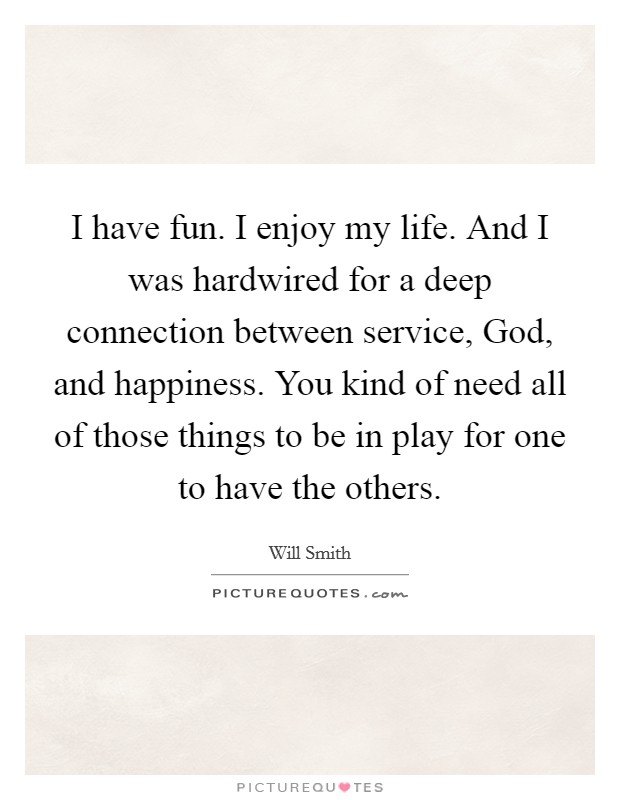 I have fun. I enjoy my life. And I was hardwired for a deep connection between service, God, and happiness. You kind of need all of those things to be in play for one to have the others Picture Quote #1