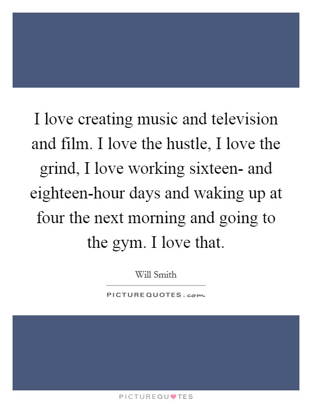 I love creating music and television and film. I love the hustle, I love the grind, I love working sixteen- and eighteen-hour days and waking up at four the next morning and going to the gym. I love that Picture Quote #1