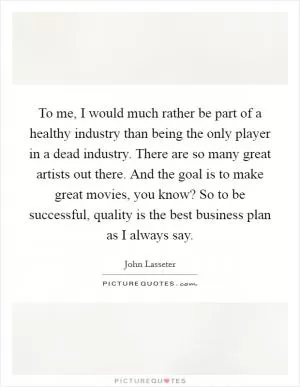 To me, I would much rather be part of a healthy industry than being the only player in a dead industry. There are so many great artists out there. And the goal is to make great movies, you know? So to be successful, quality is the best business plan as I always say Picture Quote #1