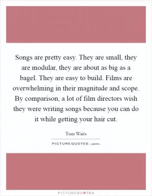 Songs are pretty easy. They are small, they are modular, they are about as big as a bagel. They are easy to build. Films are overwhelming in their magnitude and scope. By comparison, a lot of film directors wish they were writing songs because you can do it while getting your hair cut Picture Quote #1