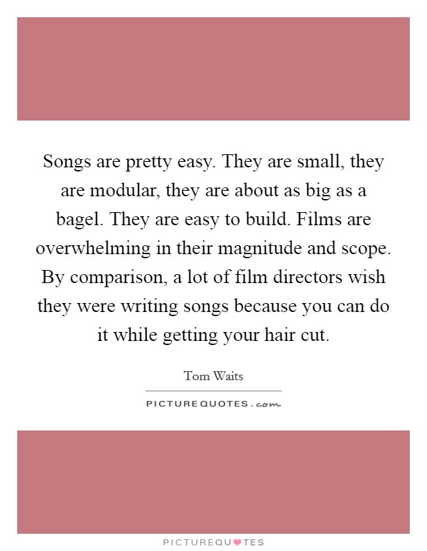 Songs are pretty easy. They are small, they are modular, they are about as big as a bagel. They are easy to build. Films are overwhelming in their magnitude and scope. By comparison, a lot of film directors wish they were writing songs because you can do it while getting your hair cut Picture Quote #1