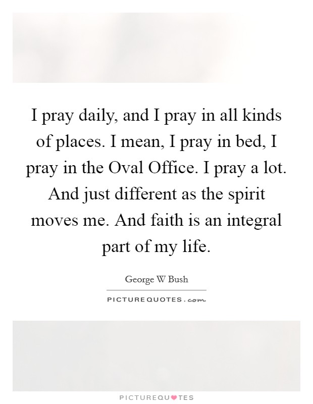 I pray daily, and I pray in all kinds of places. I mean, I pray in bed, I pray in the Oval Office. I pray a lot. And just different as the spirit moves me. And faith is an integral part of my life Picture Quote #1