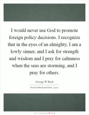 I would never use God to promote foreign policy decisions. I recognize that in the eyes of an almighty, I am a lowly sinner, and I ask for strength and wisdom and I pray for calmness when the seas are storming, and I pray for others Picture Quote #1