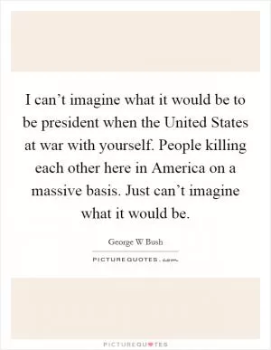 I can’t imagine what it would be to be president when the United States at war with yourself. People killing each other here in America on a massive basis. Just can’t imagine what it would be Picture Quote #1