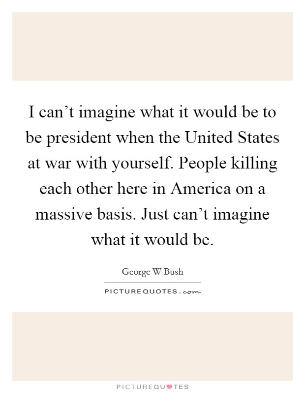 I can't imagine what it would be to be president when the United States at war with yourself. People killing each other here in America on a massive basis. Just can't imagine what it would be Picture Quote #1