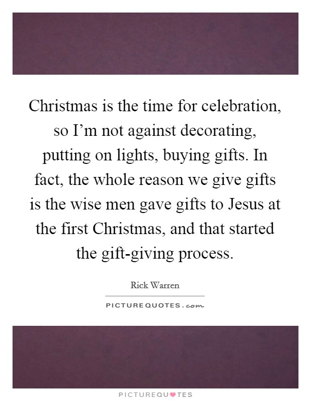 Christmas is the time for celebration, so I'm not against decorating, putting on lights, buying gifts. In fact, the whole reason we give gifts is the wise men gave gifts to Jesus at the first Christmas, and that started the gift-giving process Picture Quote #1