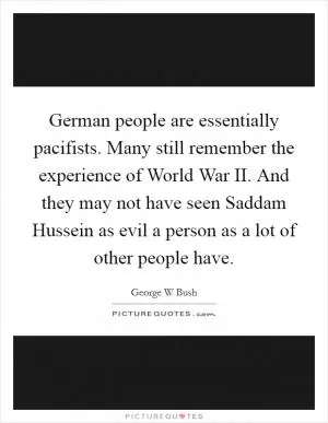 German people are essentially pacifists. Many still remember the experience of World War II. And they may not have seen Saddam Hussein as evil a person as a lot of other people have Picture Quote #1