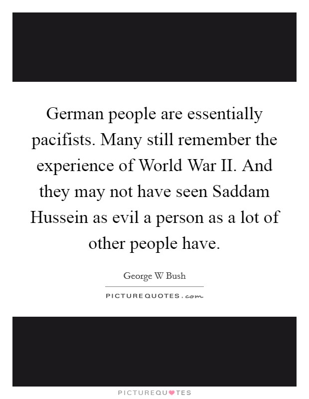 German people are essentially pacifists. Many still remember the experience of World War II. And they may not have seen Saddam Hussein as evil a person as a lot of other people have Picture Quote #1