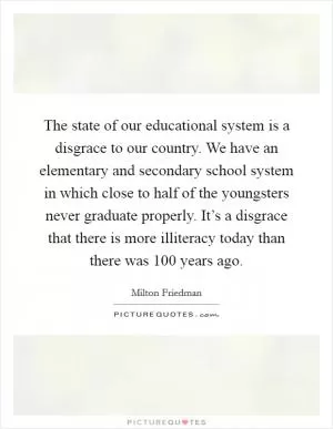 The state of our educational system is a disgrace to our country. We have an elementary and secondary school system in which close to half of the youngsters never graduate properly. It’s a disgrace that there is more illiteracy today than there was 100 years ago Picture Quote #1