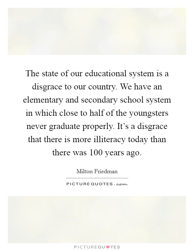 The state of our educational system is a disgrace to our country. We have an elementary and secondary school system in which close to half of the youngsters never graduate properly. It's a disgrace that there is more illiteracy today than there was 100 years ago Picture Quote #1