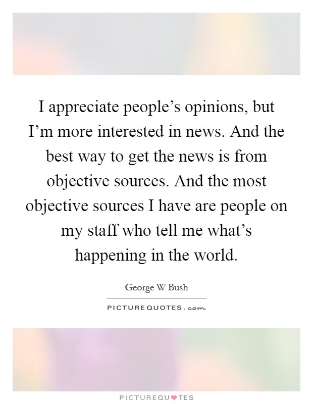 I appreciate people's opinions, but I'm more interested in news. And the best way to get the news is from objective sources. And the most objective sources I have are people on my staff who tell me what's happening in the world Picture Quote #1