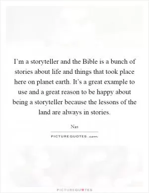 I’m a storyteller and the Bible is a bunch of stories about life and things that took place here on planet earth. It’s a great example to use and a great reason to be happy about being a storyteller because the lessons of the land are always in stories Picture Quote #1