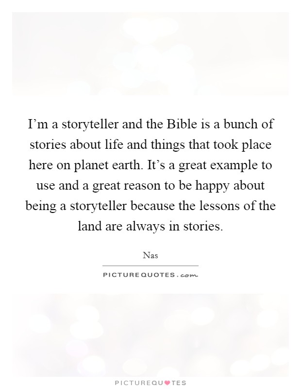 I'm a storyteller and the Bible is a bunch of stories about life and things that took place here on planet earth. It's a great example to use and a great reason to be happy about being a storyteller because the lessons of the land are always in stories Picture Quote #1