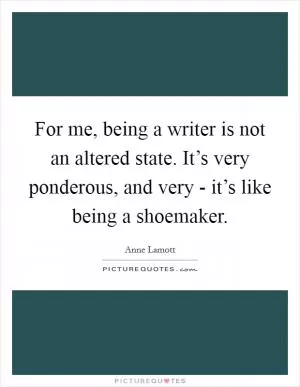 For me, being a writer is not an altered state. It’s very ponderous, and very - it’s like being a shoemaker Picture Quote #1