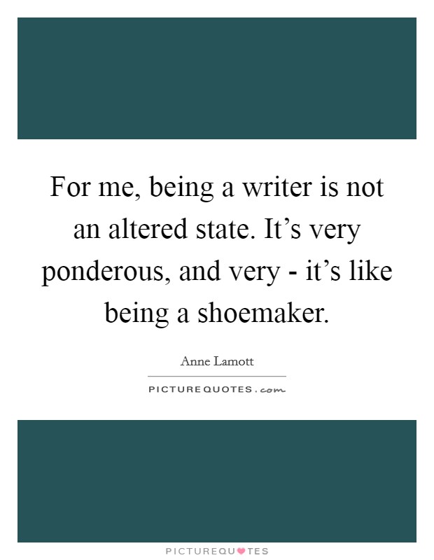 For me, being a writer is not an altered state. It's very ponderous, and very - it's like being a shoemaker Picture Quote #1