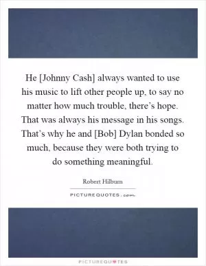 He [Johnny Cash] always wanted to use his music to lift other people up, to say no matter how much trouble, there’s hope. That was always his message in his songs. That’s why he and [Bob] Dylan bonded so much, because they were both trying to do something meaningful Picture Quote #1