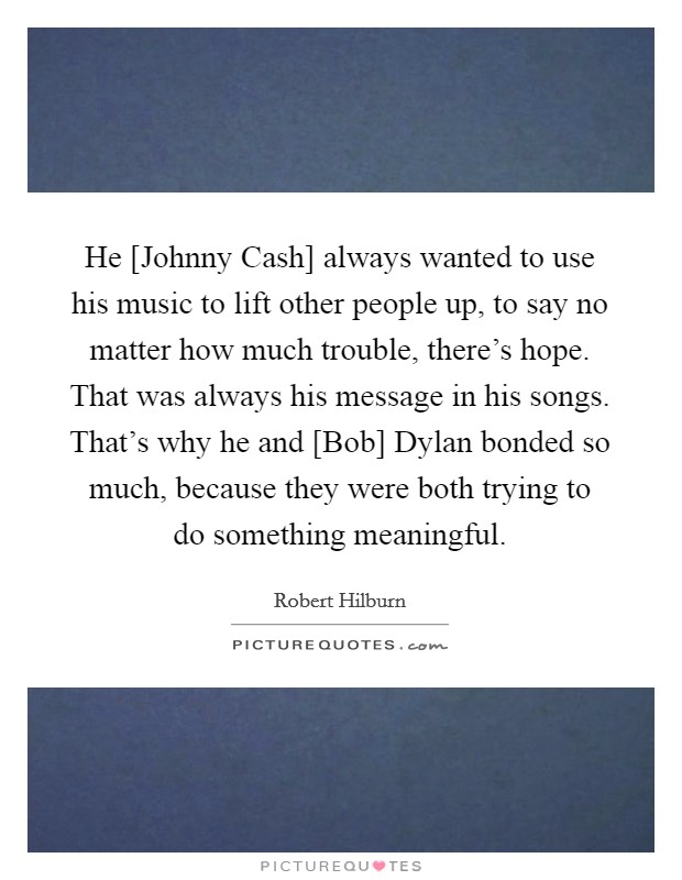 He [Johnny Cash] always wanted to use his music to lift other people up, to say no matter how much trouble, there's hope. That was always his message in his songs. That's why he and [Bob] Dylan bonded so much, because they were both trying to do something meaningful Picture Quote #1