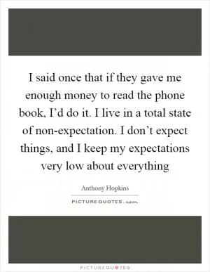 I said once that if they gave me enough money to read the phone book, I’d do it. I live in a total state of non-expectation. I don’t expect things, and I keep my expectations very low about everything Picture Quote #1