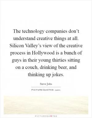The technology companies don’t understand creative things at all. Silicon Valley’s view of the creative process in Hollywood is a bunch of guys in their young thirties sitting on a couch, drinking beer, and thinking up jokes Picture Quote #1