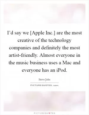 I’d say we [Apple Inc.] are the most creative of the technology companies and definitely the most artist-friendly. Almost everyone in the music business uses a Mac and everyone has an iPod Picture Quote #1