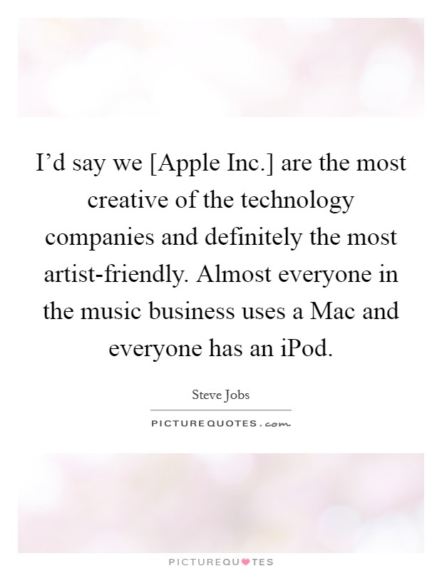 I'd say we [Apple Inc.] are the most creative of the technology companies and definitely the most artist-friendly. Almost everyone in the music business uses a Mac and everyone has an iPod Picture Quote #1
