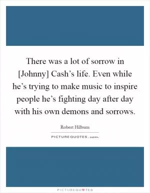 There was a lot of sorrow in [Johnny] Cash’s life. Even while he’s trying to make music to inspire people he’s fighting day after day with his own demons and sorrows Picture Quote #1