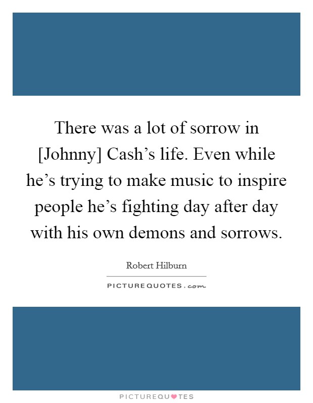 There was a lot of sorrow in [Johnny] Cash's life. Even while he's trying to make music to inspire people he's fighting day after day with his own demons and sorrows Picture Quote #1