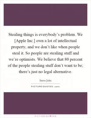 Stealing things is everybody’s problem. We [Apple Inc.] own a lot of intellectual property, and we don’t like when people steal it. So people are stealing stuff and we’re optimists. We believe that 80 percent of the people stealing stuff don’t want to be; there’s just no legal alternative Picture Quote #1