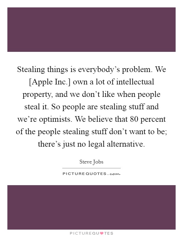 Stealing things is everybody's problem. We [Apple Inc.] own a lot of intellectual property, and we don't like when people steal it. So people are stealing stuff and we're optimists. We believe that 80 percent of the people stealing stuff don't want to be; there's just no legal alternative Picture Quote #1