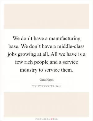 We don`t have a manufacturing base. We don`t have a middle-class jobs growing at all. All we have is a few rich people and a service industry to service them Picture Quote #1
