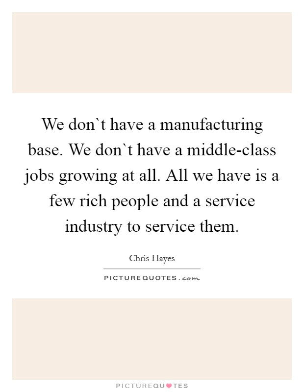 We don`t have a manufacturing base. We don`t have a middle-class jobs growing at all. All we have is a few rich people and a service industry to service them Picture Quote #1