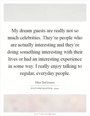 My dream guests are really not so much celebrities. They’re people who are actually interesting and they’re doing something interesting with their lives or had an interesting experience in some way. I really enjoy talking to regular, everyday people Picture Quote #1