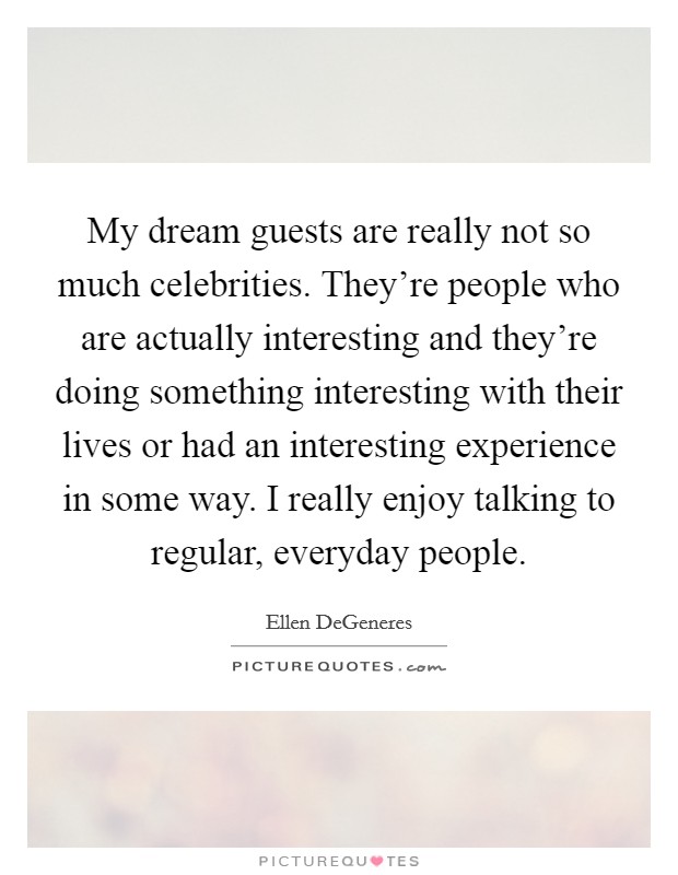 My dream guests are really not so much celebrities. They're people who are actually interesting and they're doing something interesting with their lives or had an interesting experience in some way. I really enjoy talking to regular, everyday people Picture Quote #1