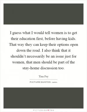 I guess what I would tell women is to get their education first, before having kids. That way they can keep their options open down the road. I also think that it shouldn’t necessarily be an issue just for women, that men should be part of the stay-home discussion too Picture Quote #1