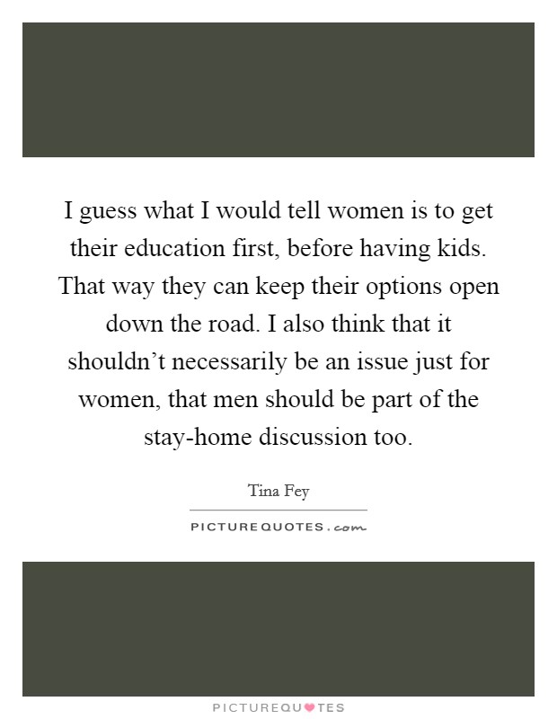 I guess what I would tell women is to get their education first, before having kids. That way they can keep their options open down the road. I also think that it shouldn't necessarily be an issue just for women, that men should be part of the stay-home discussion too Picture Quote #1