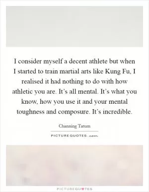 I consider myself a decent athlete but when I started to train martial arts like Kung Fu, I realised it had nothing to do with how athletic you are. It’s all mental. It’s what you know, how you use it and your mental toughness and composure. It’s incredible Picture Quote #1