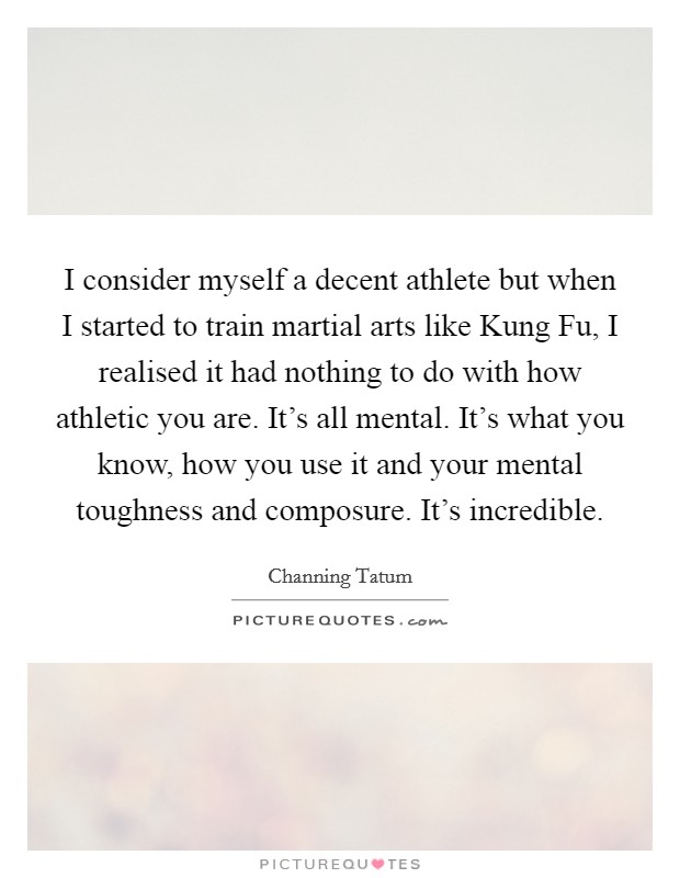 I consider myself a decent athlete but when I started to train martial arts like Kung Fu, I realised it had nothing to do with how athletic you are. It's all mental. It's what you know, how you use it and your mental toughness and composure. It's incredible Picture Quote #1