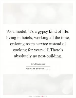 As a model, it’s a gypsy kind of life: living in hotels, working all the time, ordering room service instead of cooking for yourself. There’s absolutely no nest-building Picture Quote #1