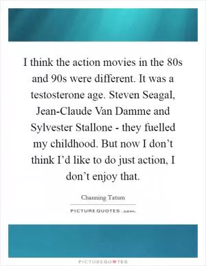 I think the action movies in the 80s and 90s were different. It was a testosterone age. Steven Seagal, Jean-Claude Van Damme and Sylvester Stallone - they fuelled my childhood. But now I don’t think I’d like to do just action, I don’t enjoy that Picture Quote #1