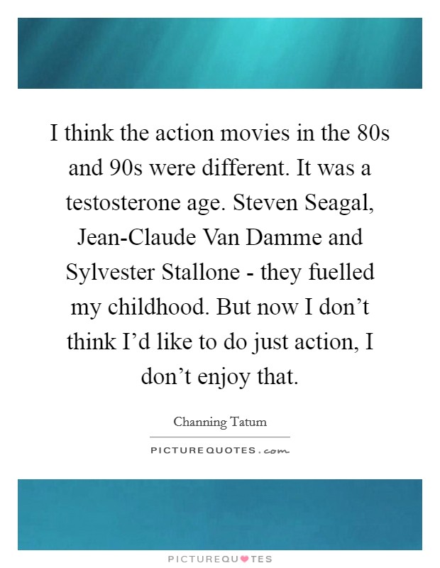 I think the action movies in the 80s and 90s were different. It was a testosterone age. Steven Seagal, Jean-Claude Van Damme and Sylvester Stallone - they fuelled my childhood. But now I don't think I'd like to do just action, I don't enjoy that Picture Quote #1