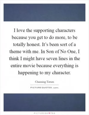 I love the supporting characters because you get to do more, to be totally honest. It’s been sort of a theme with me. In Son of No One, I think I might have seven lines in the entire movie because everything is happening to my character Picture Quote #1