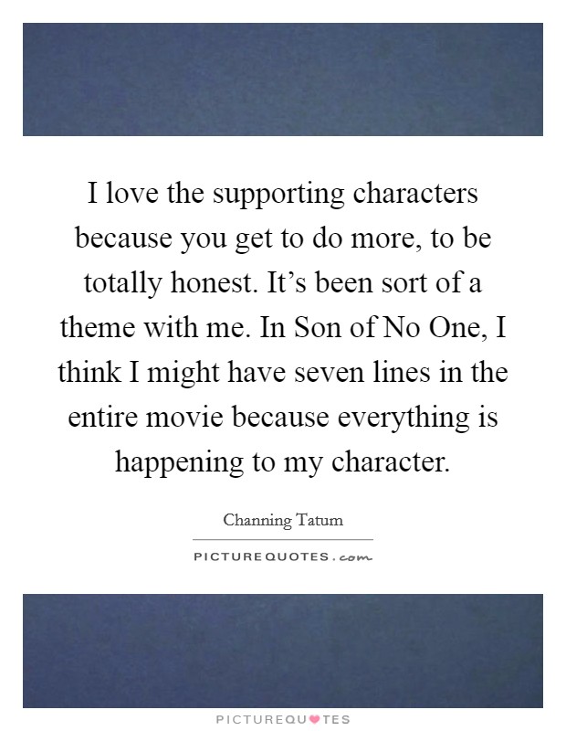 I love the supporting characters because you get to do more, to be totally honest. It's been sort of a theme with me. In Son of No One, I think I might have seven lines in the entire movie because everything is happening to my character Picture Quote #1