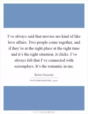I’ve always said that movies are kind of like love affairs. Two people come together, and if they’re at the right place at the right time and it’s the right situation, it clicks. I’ve always felt that I’ve connected with screenplays. It’s the romantic in me Picture Quote #1