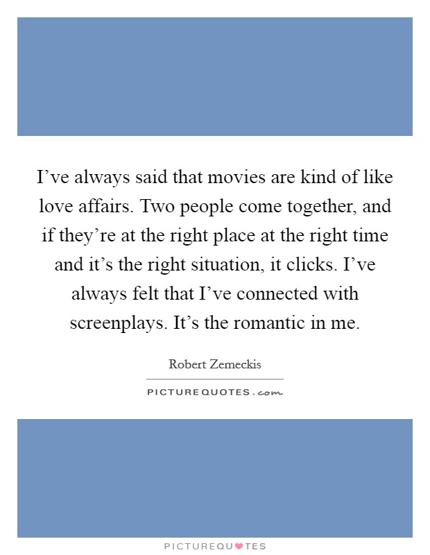 I've always said that movies are kind of like love affairs. Two people come together, and if they're at the right place at the right time and it's the right situation, it clicks. I've always felt that I've connected with screenplays. It's the romantic in me Picture Quote #1
