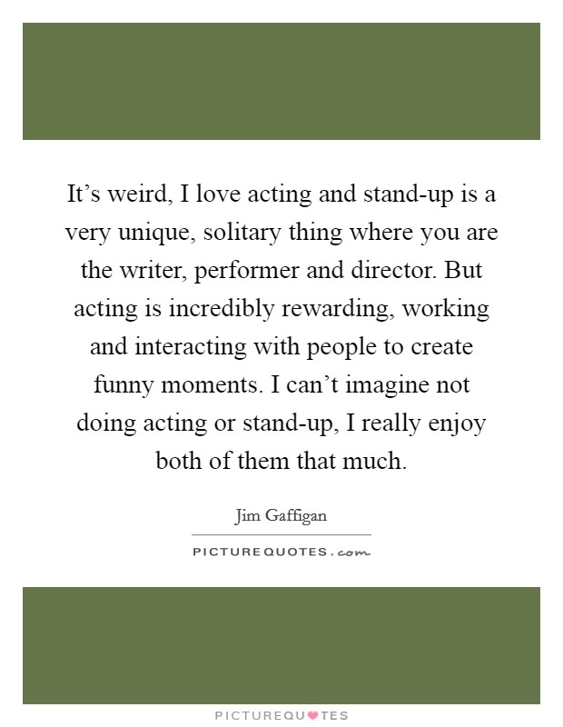 It's weird, I love acting and stand-up is a very unique, solitary thing where you are the writer, performer and director. But acting is incredibly rewarding, working and interacting with people to create funny moments. I can't imagine not doing acting or stand-up, I really enjoy both of them that much Picture Quote #1
