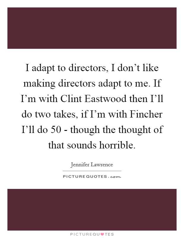 I adapt to directors, I don't like making directors adapt to me. If I'm with Clint Eastwood then I'll do two takes, if I'm with Fincher I'll do 50 - though the thought of that sounds horrible Picture Quote #1