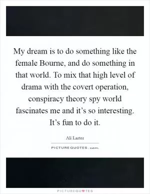 My dream is to do something like the female Bourne, and do something in that world. To mix that high level of drama with the covert operation, conspiracy theory spy world fascinates me and it’s so interesting. It’s fun to do it Picture Quote #1